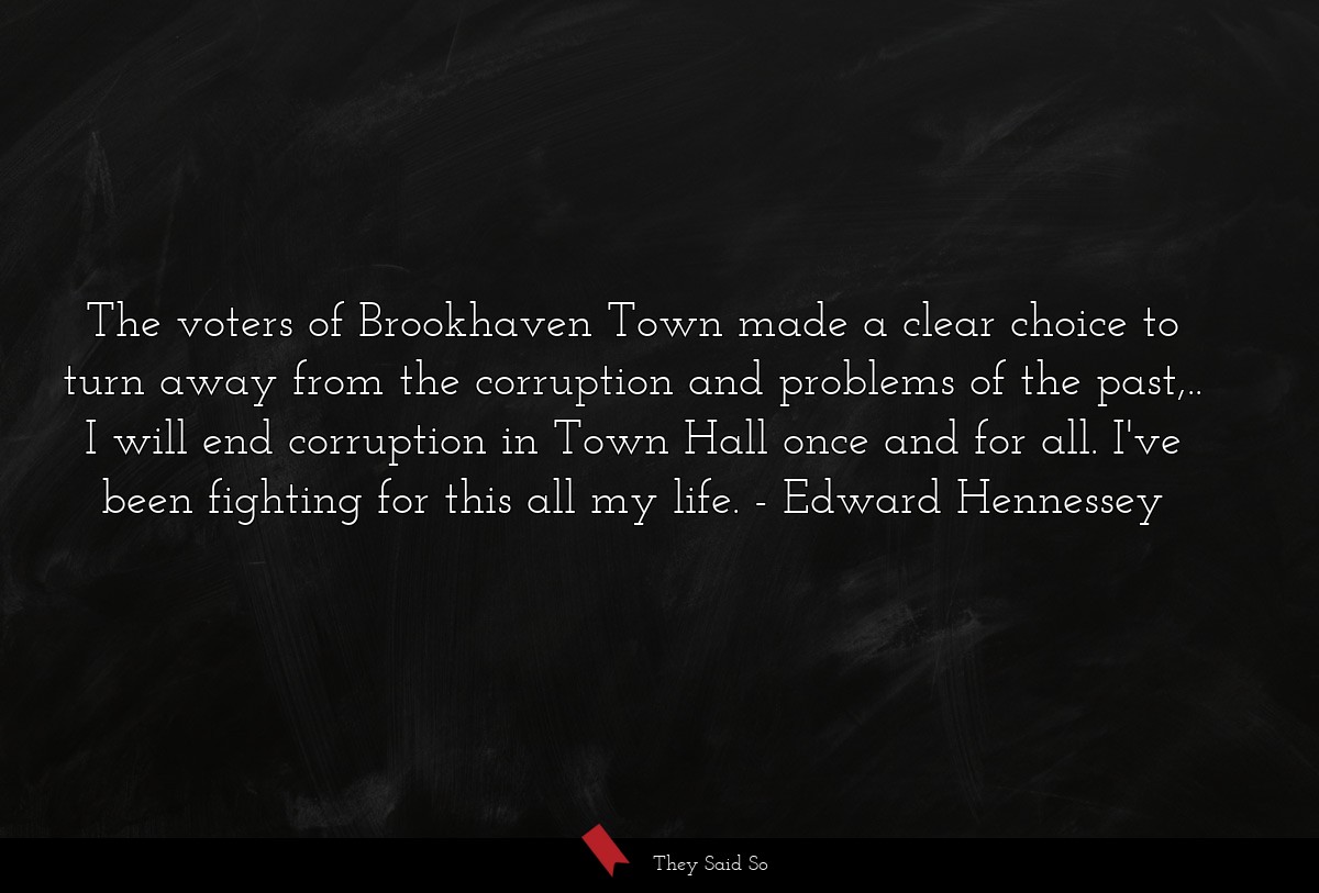 The voters of Brookhaven Town made a clear choice to turn away from the corruption and problems of the past,.. I will end corruption in Town Hall once and for all. I've been fighting for this all my life.