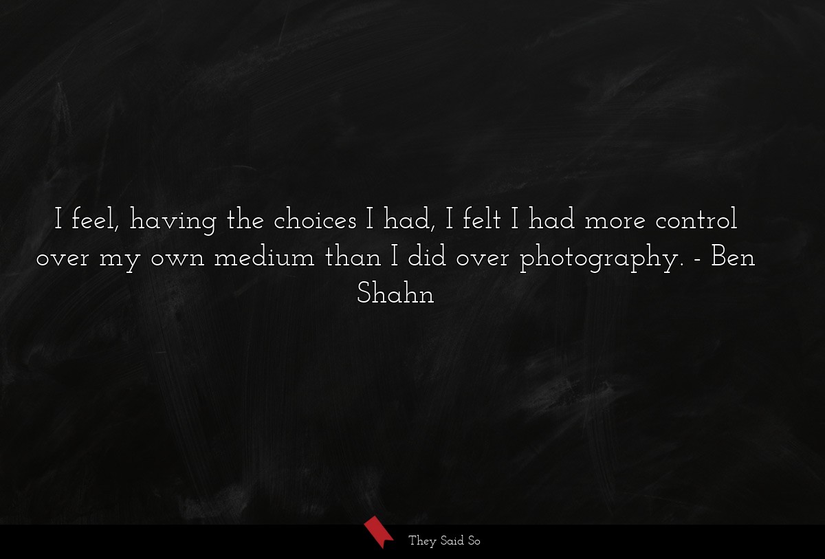 I feel, having the choices I had, I felt I had more control over my own medium than I did over photography.
