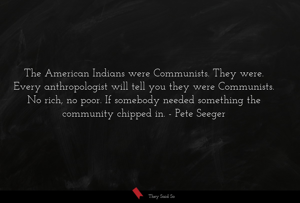 The American Indians were Communists. They were. Every anthropologist will tell you they were Communists. No rich, no poor. If somebody needed something the community chipped in.