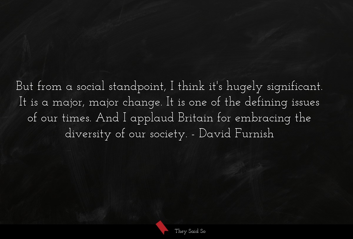 But from a social standpoint, I think it's hugely significant. It is a major, major change. It is one of the defining issues of our times. And I applaud Britain for embracing the diversity of our society.