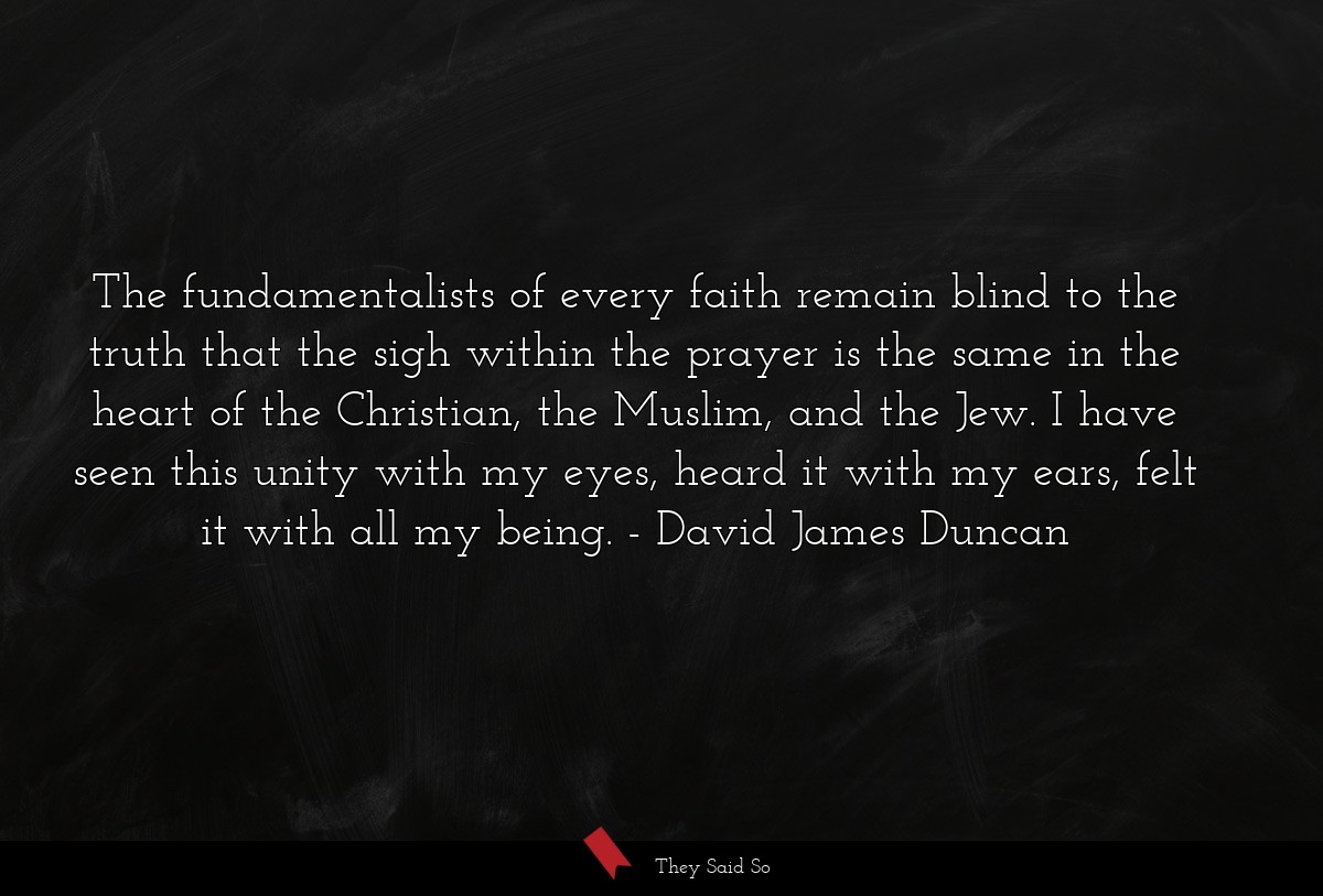 The fundamentalists of every faith remain blind to the truth that the sigh within the prayer is the same in the heart of the Christian, the Muslim, and the Jew. I have seen this unity with my eyes, heard it with my ears, felt it with all my being.