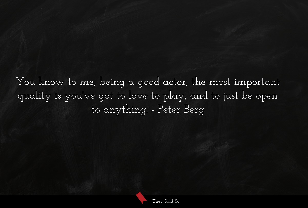You know to me, being a good actor, the most important quality is you've got to love to play, and to just be open to anything.