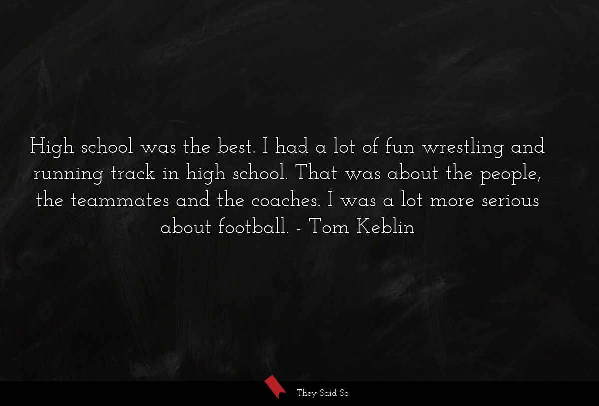 High school was the best. I had a lot of fun wrestling and running track in high school. That was about the people, the teammates and the coaches. I was a lot more serious about football.
