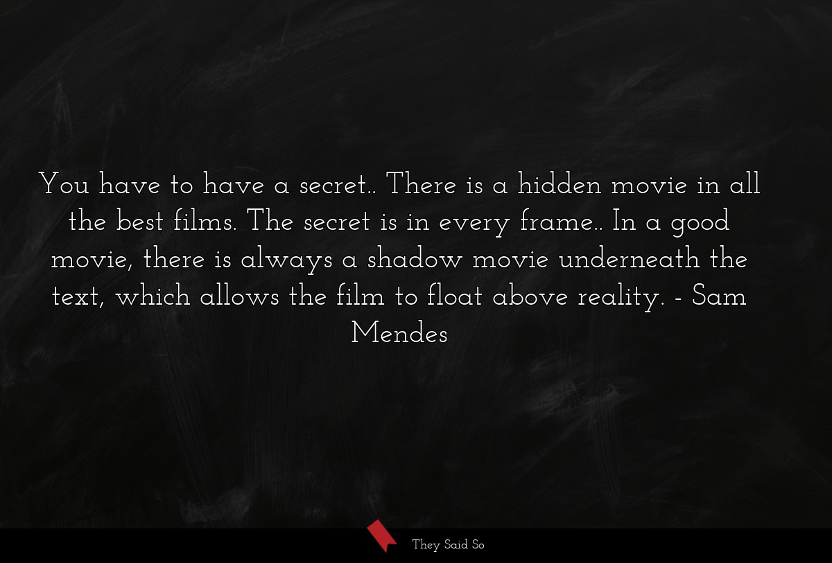 You have to have a secret.. There is a hidden movie in all the best films. The secret is in every frame.. In a good movie, there is always a shadow movie underneath the text, which allows the film to float above reality.