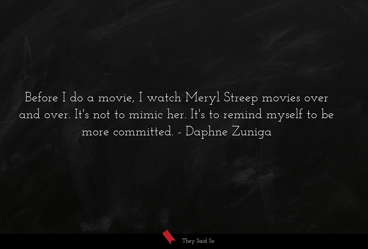 Before I do a movie, I watch Meryl Streep movies over and over. It's not to mimic her. It's to remind myself to be more committed.