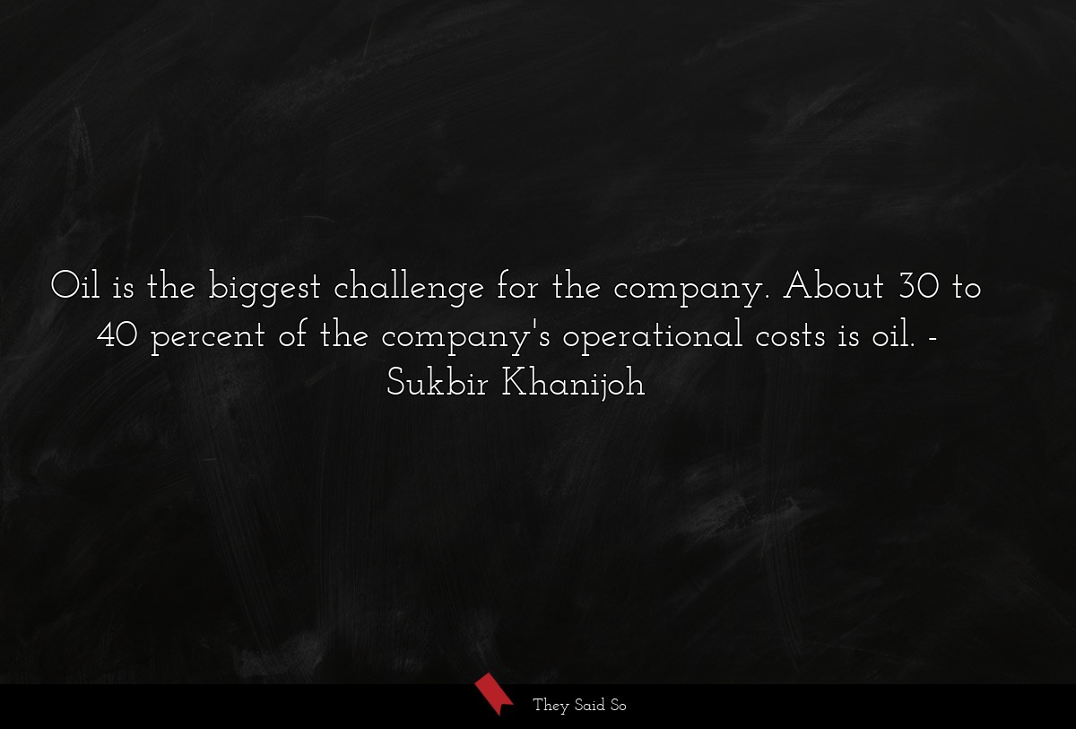 Oil is the biggest challenge for the company. About 30 to 40 percent of the company's operational costs is oil.