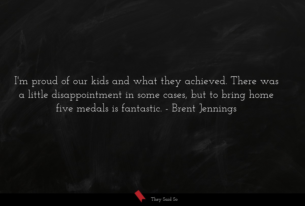 I'm proud of our kids and what they achieved. There was a little disappointment in some cases, but to bring home five medals is fantastic.