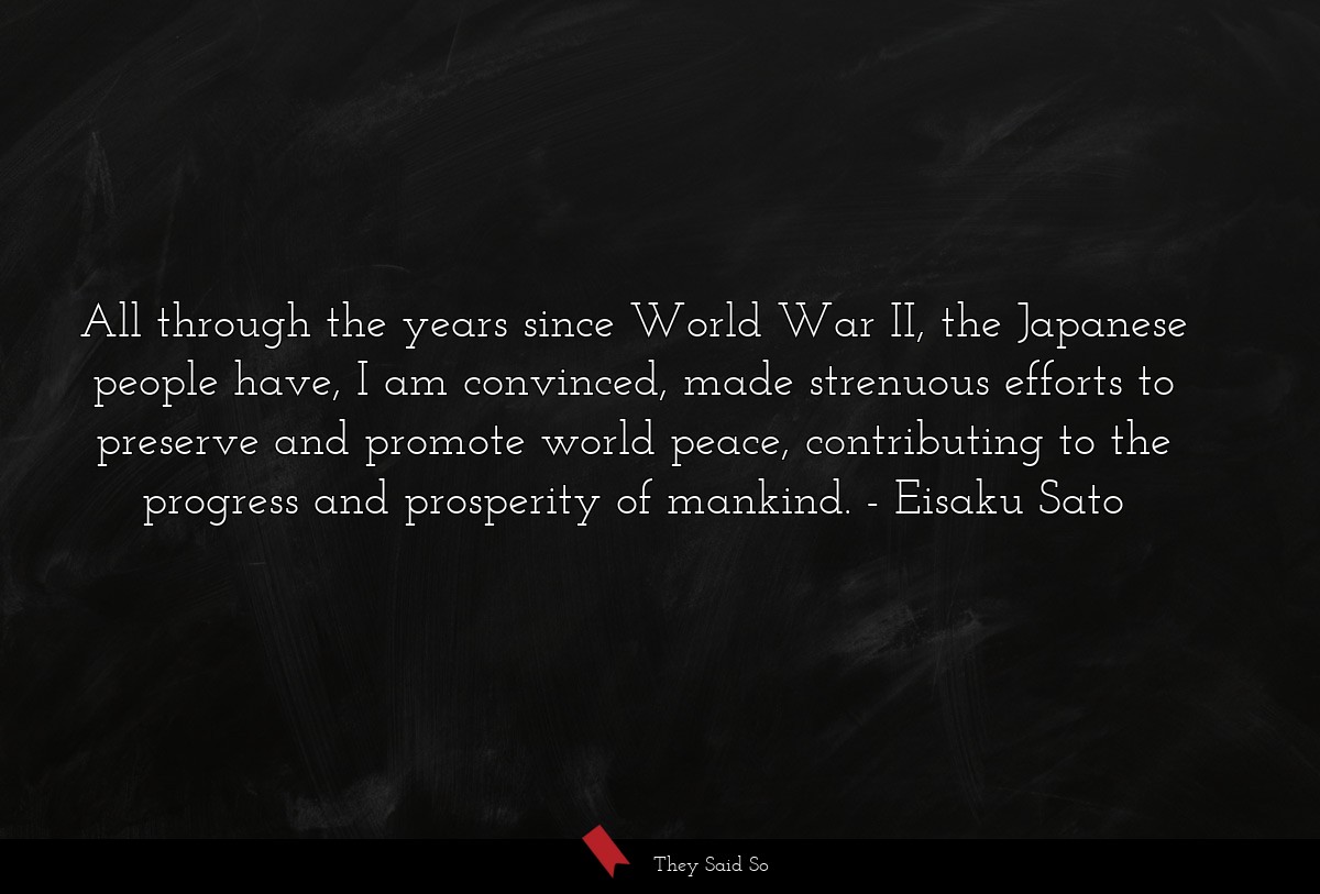 All through the years since World War II, the Japanese people have, I am convinced, made strenuous efforts to preserve and promote world peace, contributing to the progress and prosperity of mankind.