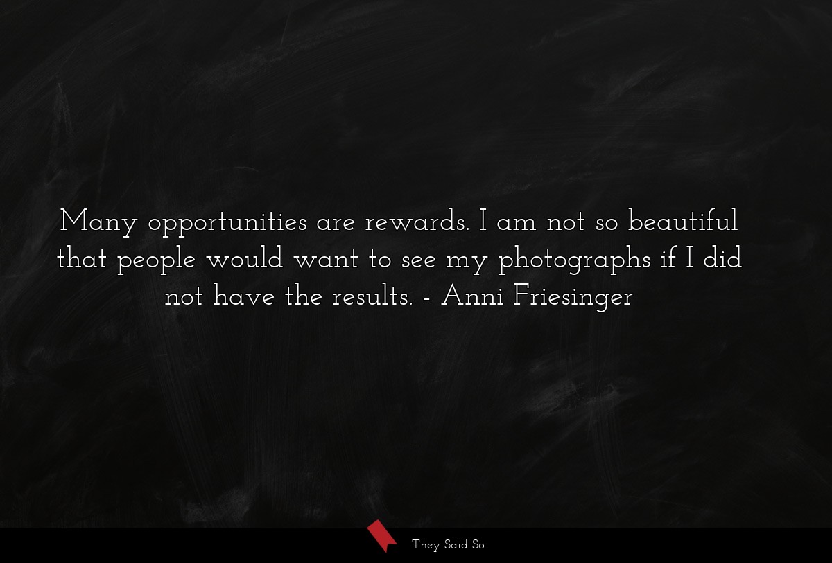 Many opportunities are rewards. I am not so beautiful that people would want to see my photographs if I did not have the results.