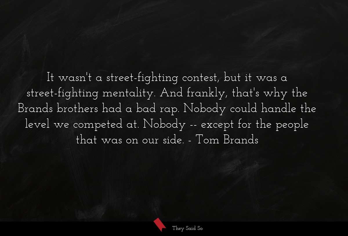 It wasn't a street-fighting contest, but it was a street-fighting mentality. And frankly, that's why the Brands brothers had a bad rap. Nobody could handle the level we competed at. Nobody -- except for the people that was on our side.
