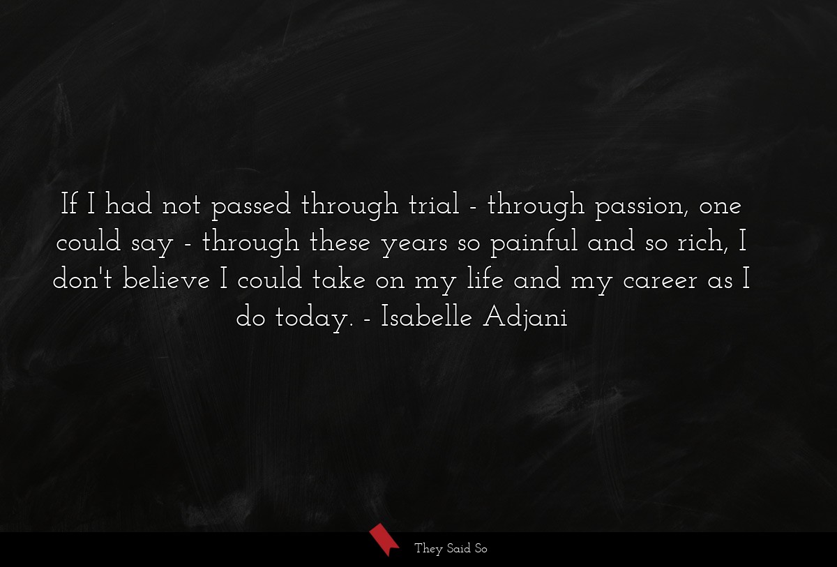 If I had not passed through trial - through passion, one could say - through these years so painful and so rich, I don't believe I could take on my life and my career as I do today.