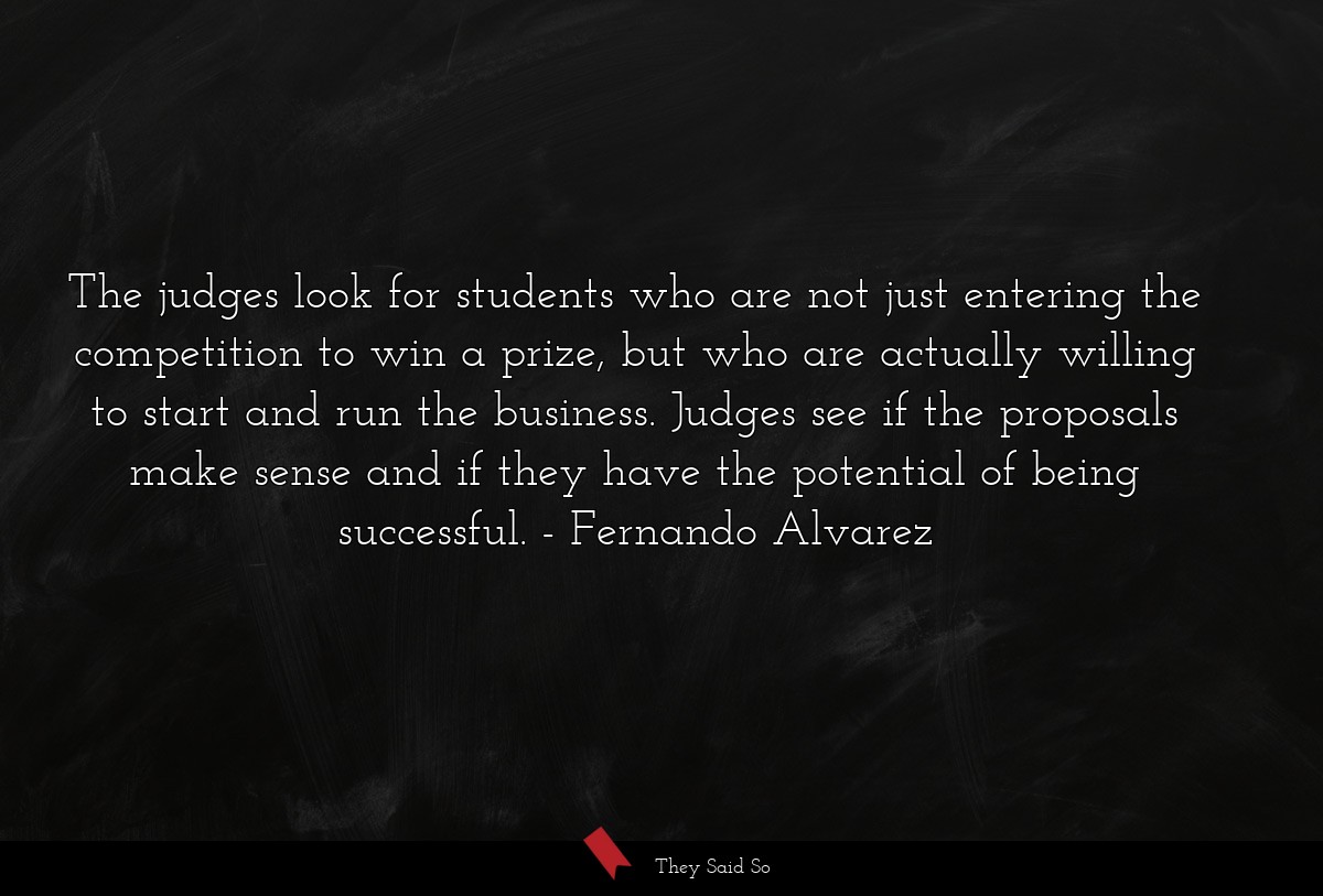 The judges look for students who are not just entering the competition to win a prize, but who are actually willing to start and run the business. Judges see if the proposals make sense and if they have the potential of being successful.