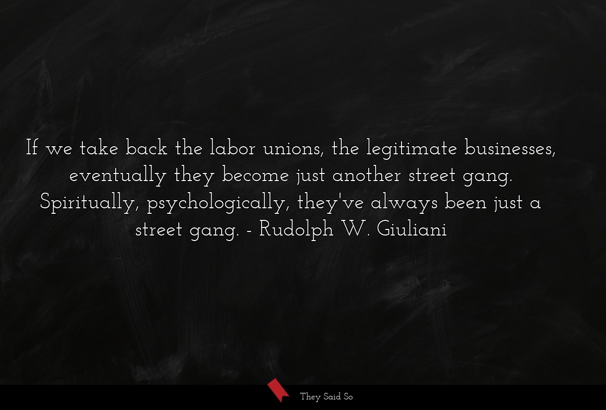 If we take back the labor unions, the legitimate businesses, eventually they become just another street gang. Spiritually, psychologically, they've always been just a street gang.