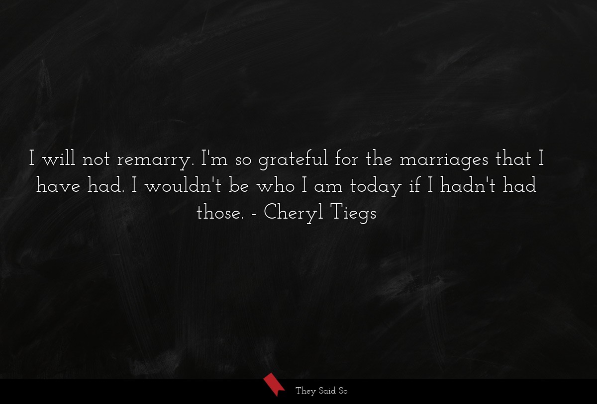 I will not remarry. I'm so grateful for the marriages that I have had. I wouldn't be who I am today if I hadn't had those.