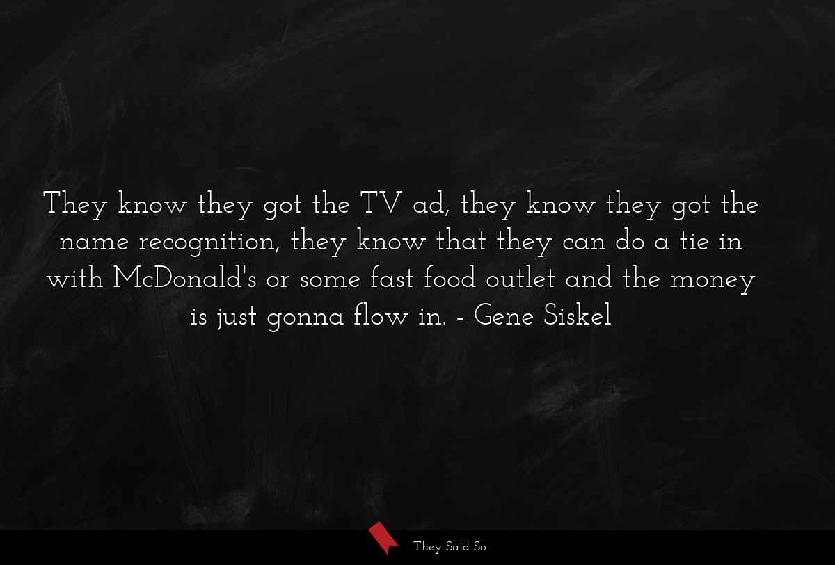 They know they got the TV ad, they know they got the name recognition, they know that they can do a tie in with McDonald's or some fast food outlet and the money is just gonna flow in.