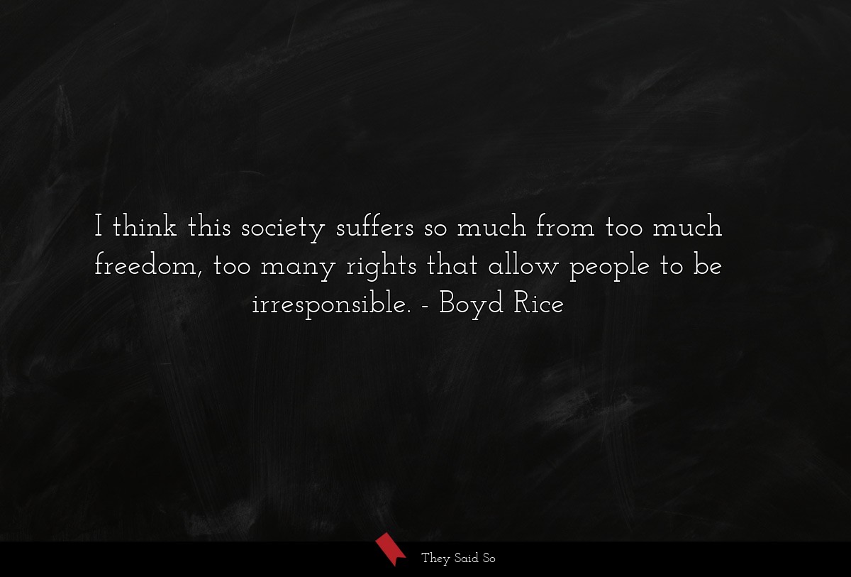 I think this society suffers so much from too much freedom, too many rights that allow people to be irresponsible.
