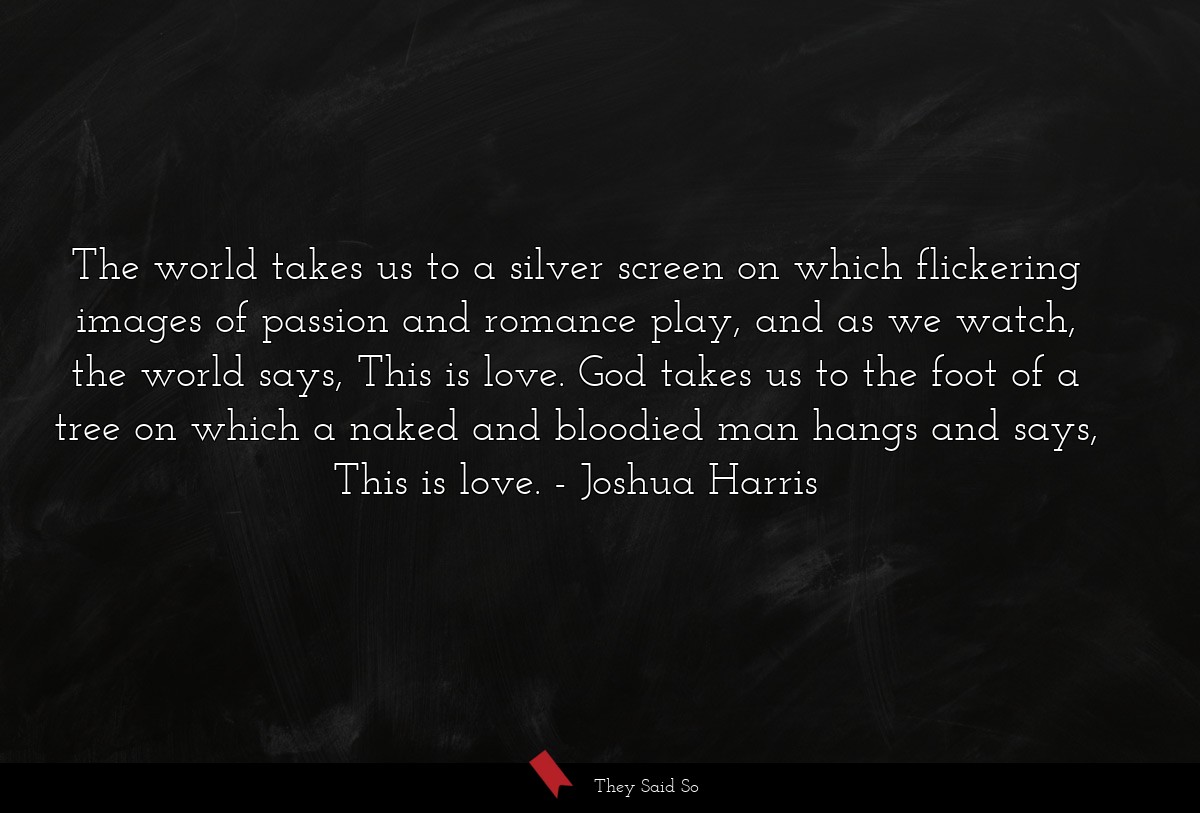 The world takes us to a silver screen on which flickering images of passion and romance play, and as we watch, the world says, This is love. God takes us to the foot of a tree on which a naked and bloodied man hangs and says, This is love.