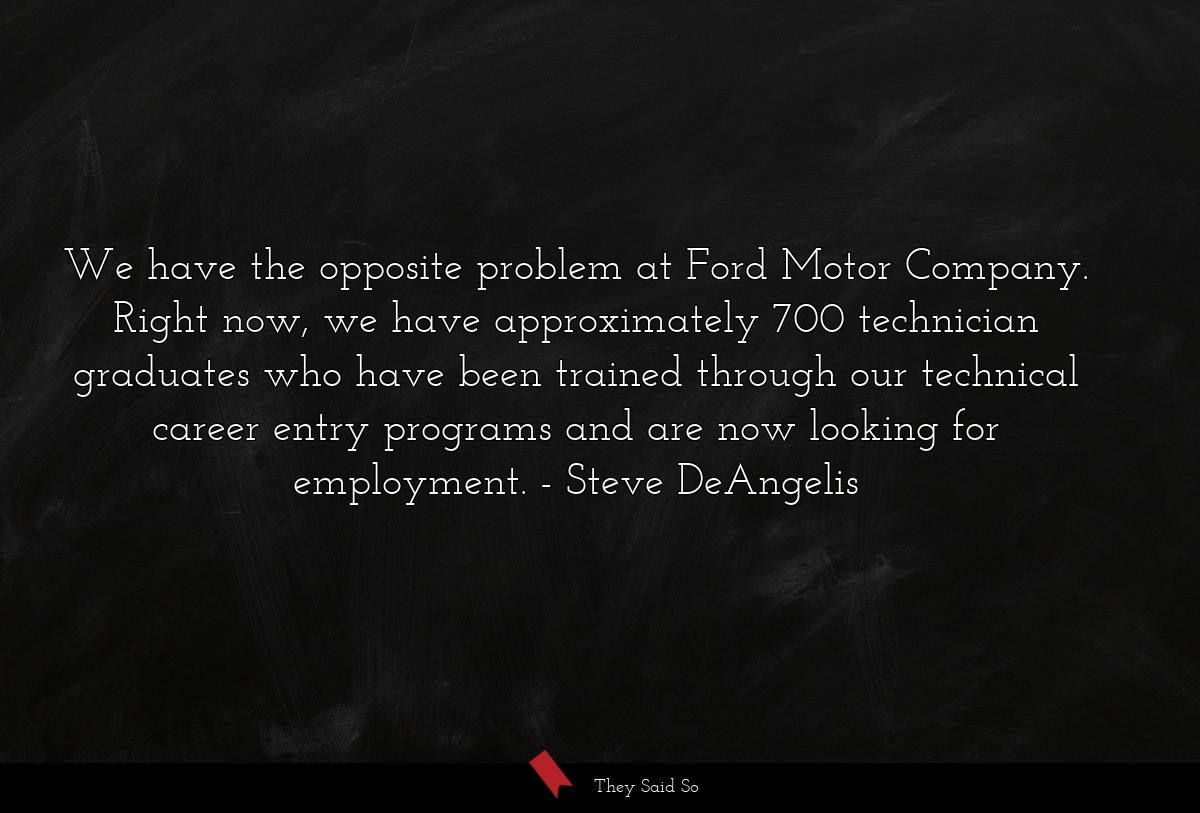 We have the opposite problem at Ford Motor Company. Right now, we have approximately 700 technician graduates who have been trained through our technical career entry programs and are now looking for employment.