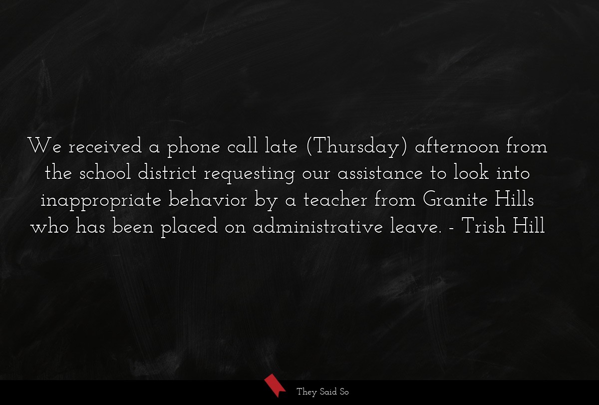 We received a phone call late (Thursday) afternoon from the school district requesting our assistance to look into inappropriate behavior by a teacher from Granite Hills who has been placed on administrative leave.