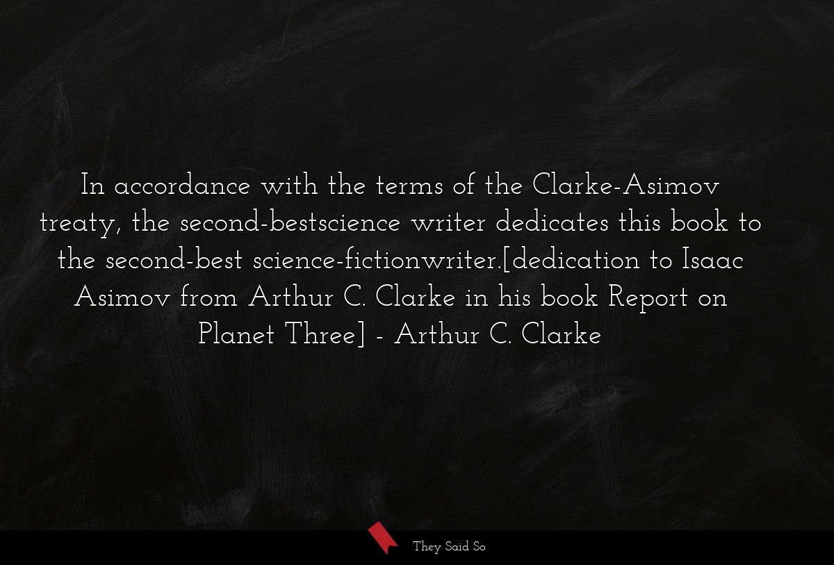In accordance with the terms of the Clarke-Asimov treaty, the second-bestscience writer dedicates this book to the second-best science-fictionwriter.[dedication to Isaac Asimov from Arthur C. Clarke in his book Report on Planet Three]