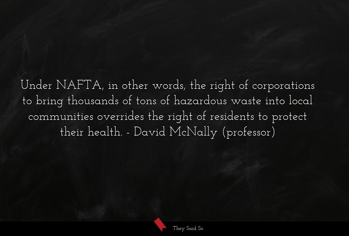 Under NAFTA, in other words, the right of corporations to bring thousands of tons of hazardous waste into local communities overrides the right of residents to protect their health.