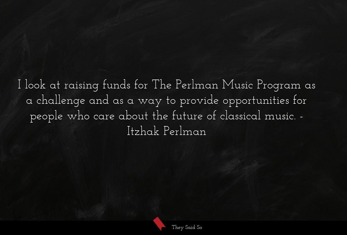 I look at raising funds for The Perlman Music Program as a challenge and as a way to provide opportunities for people who care about the future of classical music.