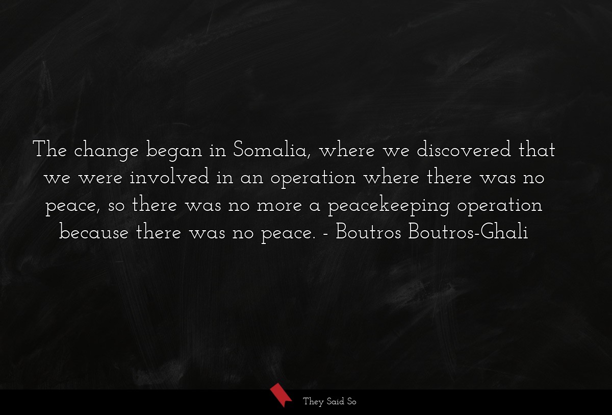 The change began in Somalia, where we discovered that we were involved in an operation where there was no peace, so there was no more a peacekeeping operation because there was no peace.