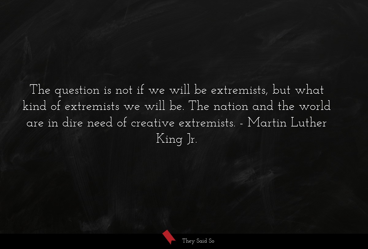 The question is not if we will be extremists, but what kind of extremists we will be. The nation and the world are in dire need of creative extremists.