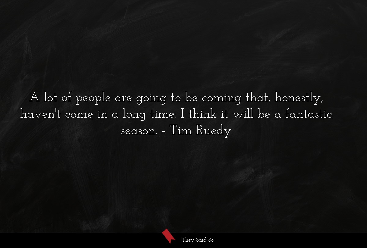 A lot of people are going to be coming that, honestly, haven't come in a long time. I think it will be a fantastic season.