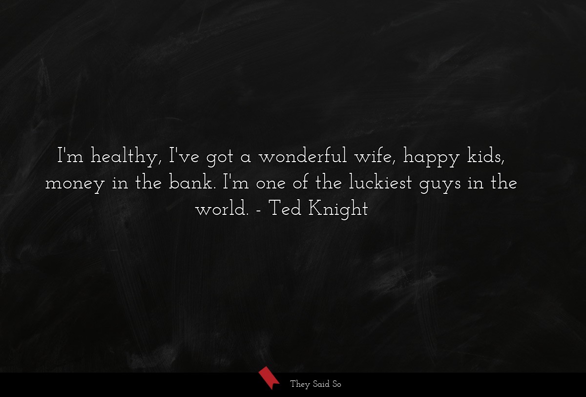 I'm healthy, I've got a wonderful wife, happy kids, money in the bank. I'm one of the luckiest guys in the world.