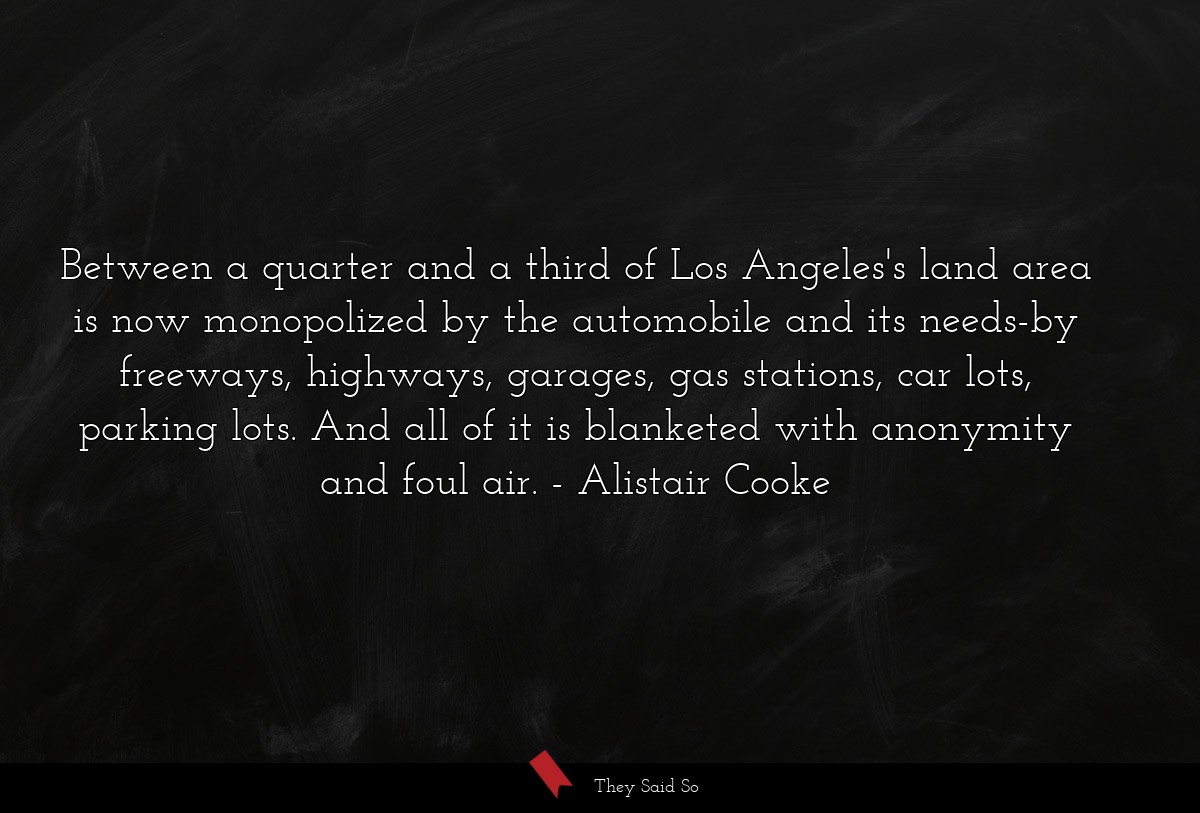 Between a quarter and a third of Los Angeles's land area is now monopolized by the automobile and its needs-by freeways, highways, garages, gas stations, car lots, parking lots. And all of it is blanketed with anonymity and foul air.