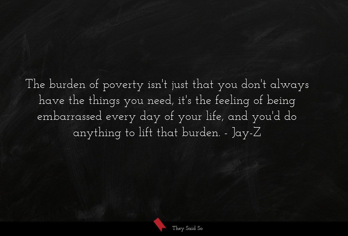 The burden of poverty isn't just that you don't always have the things you need, it's the feeling of being embarrassed every day of your life, and you'd do anything to lift that burden.