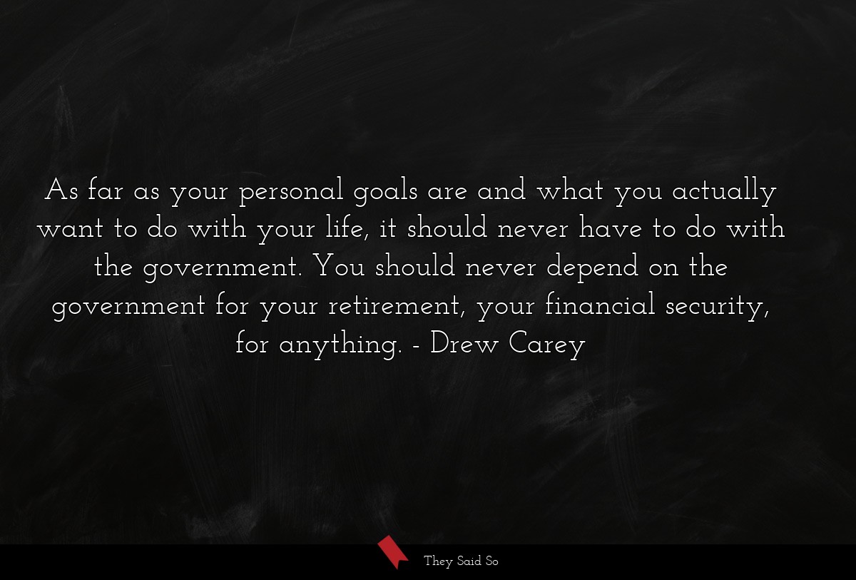 As far as your personal goals are and what you actually want to do with your life, it should never have to do with the government. You should never depend on the government for your retirement, your financial security, for anything.