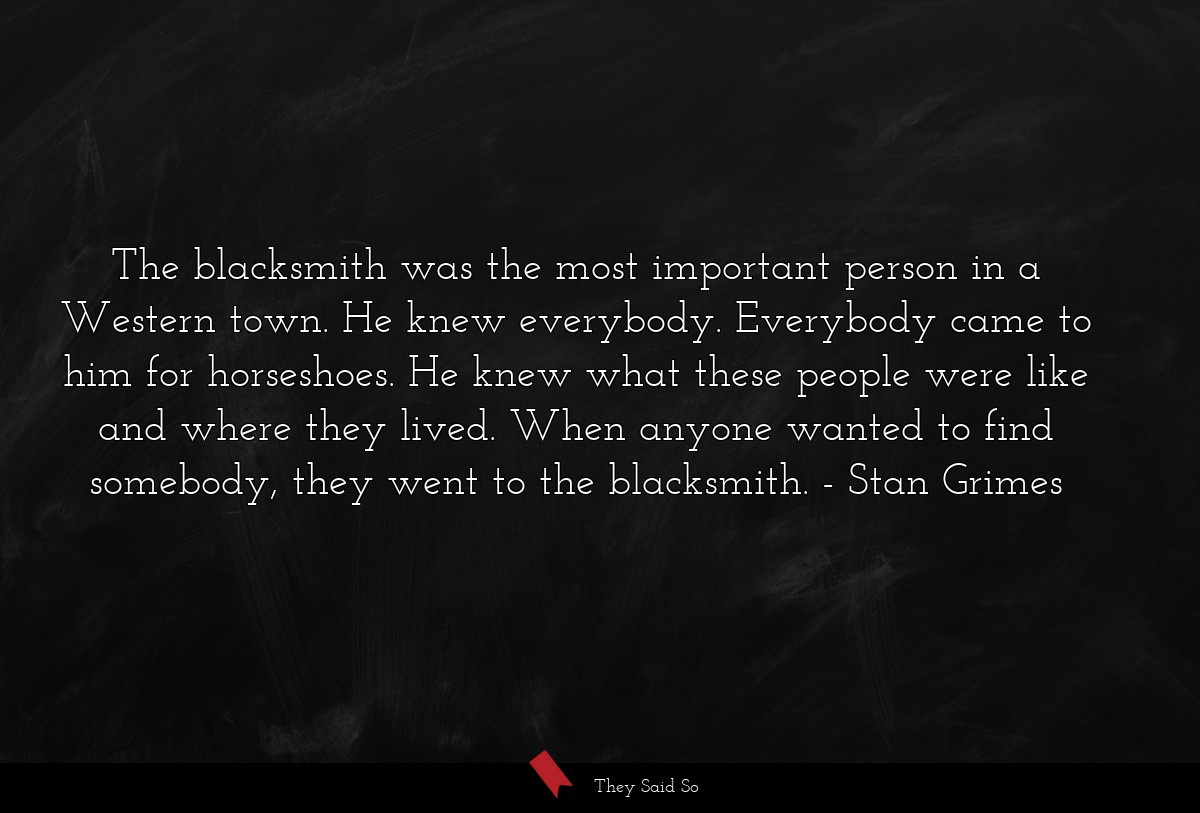 The blacksmith was the most important person in a Western town. He knew everybody. Everybody came to him for horseshoes. He knew what these people were like and where they lived. When anyone wanted to find somebody, they went to the blacksmith.