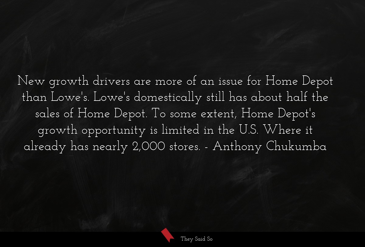 New growth drivers are more of an issue for Home Depot than Lowe's. Lowe's domestically still has about half the sales of Home Depot. To some extent, Home Depot's growth opportunity is limited in the U.S. Where it already has nearly 2,000 stores.