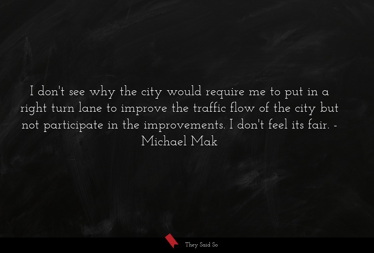 I don't see why the city would require me to put in a right turn lane to improve the traffic flow of the city but not participate in the improvements. I don't feel its fair.