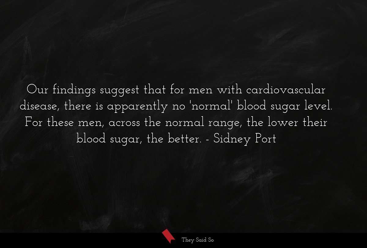 Our findings suggest that for men with cardiovascular disease, there is apparently no 'normal' blood sugar level. For these men, across the normal range, the lower their blood sugar, the better.