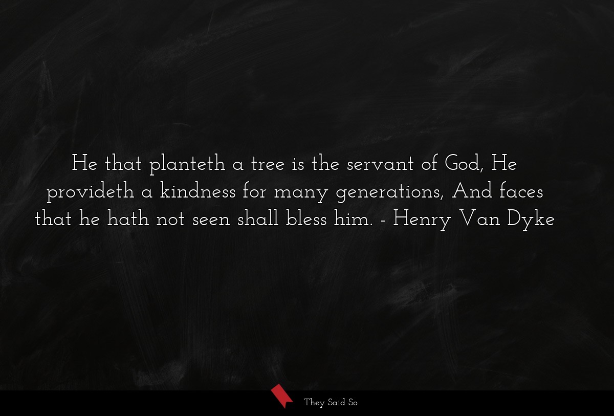 He that planteth a tree is the servant of God, He provideth a kindness for many generations, And faces that he hath not seen shall bless him.