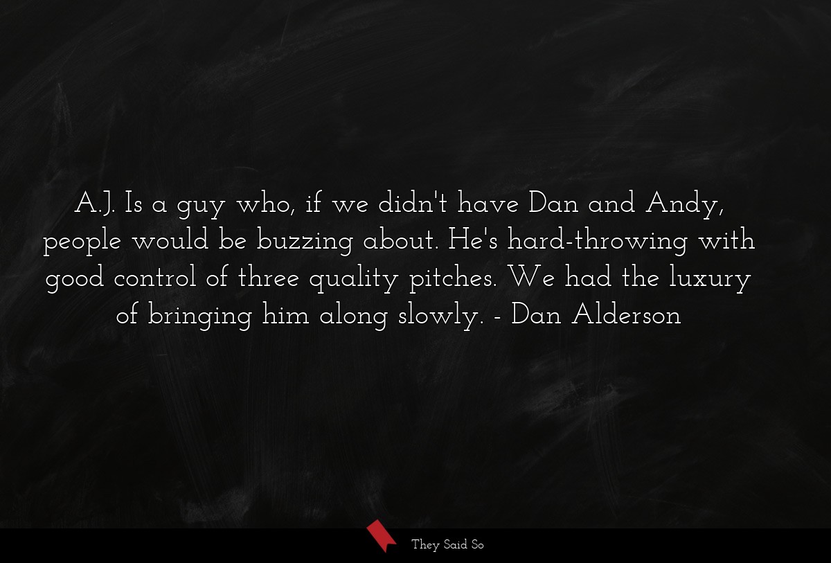 A.J. Is a guy who, if we didn't have Dan and Andy, people would be buzzing about. He's hard-throwing with good control of three quality pitches. We had the luxury of bringing him along slowly.