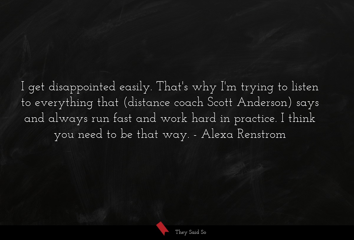 I get disappointed easily. That's why I'm trying to listen to everything that (distance coach Scott Anderson) says and always run fast and work hard in practice. I think you need to be that way.