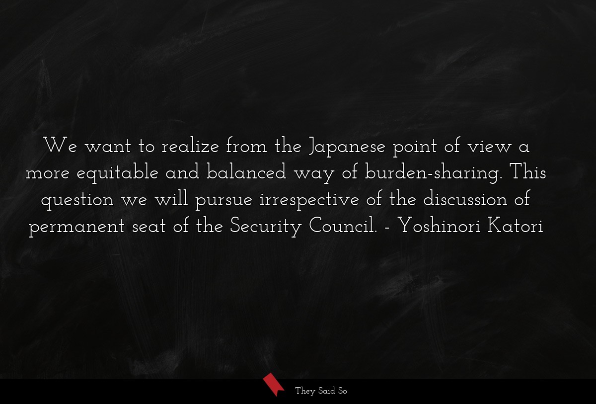We want to realize from the Japanese point of view a more equitable and balanced way of burden-sharing. This question we will pursue irrespective of the discussion of permanent seat of the Security Council.