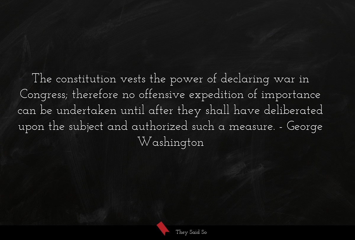 The constitution vests the power of declaring war in Congress; therefore no offensive expedition of importance can be undertaken until after they shall have deliberated upon the subject and authorized such a measure.