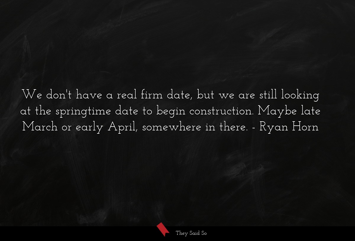 We don't have a real firm date, but we are still looking at the springtime date to begin construction. Maybe late March or early April, somewhere in there.