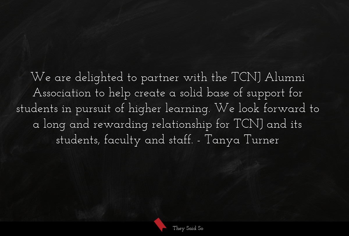We are delighted to partner with the TCNJ Alumni Association to help create a solid base of support for students in pursuit of higher learning. We look forward to a long and rewarding relationship for TCNJ and its students, faculty and staff.