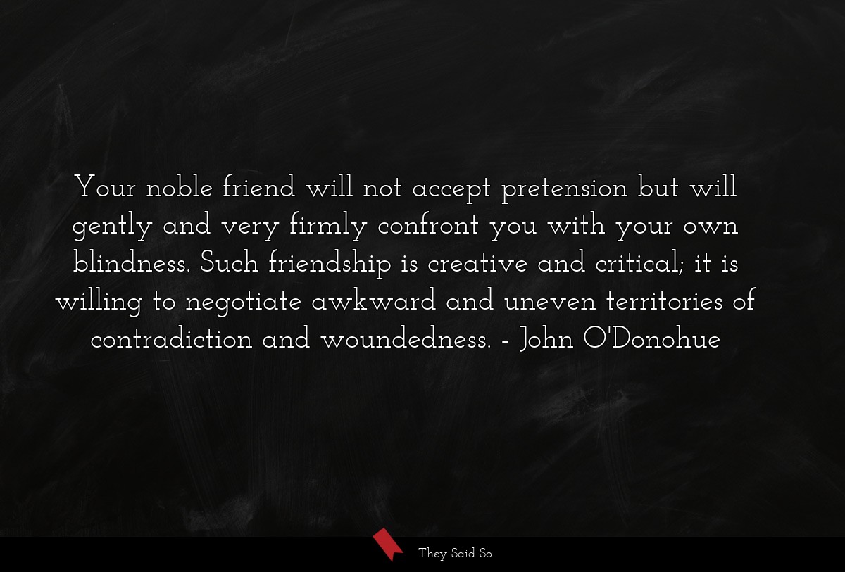 Your noble friend will not accept pretension but will gently and very firmly confront you with your own blindness. Such friendship is creative and critical; it is willing to negotiate awkward and uneven territories of contradiction and woundedness.