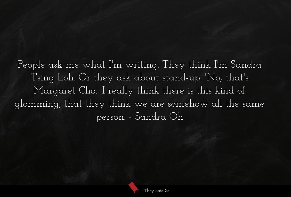 People ask me what I'm writing. They think I'm Sandra Tsing Loh. Or they ask about stand-up. 'No, that's Margaret Cho.' I really think there is this kind of glomming, that they think we are somehow all the same person.