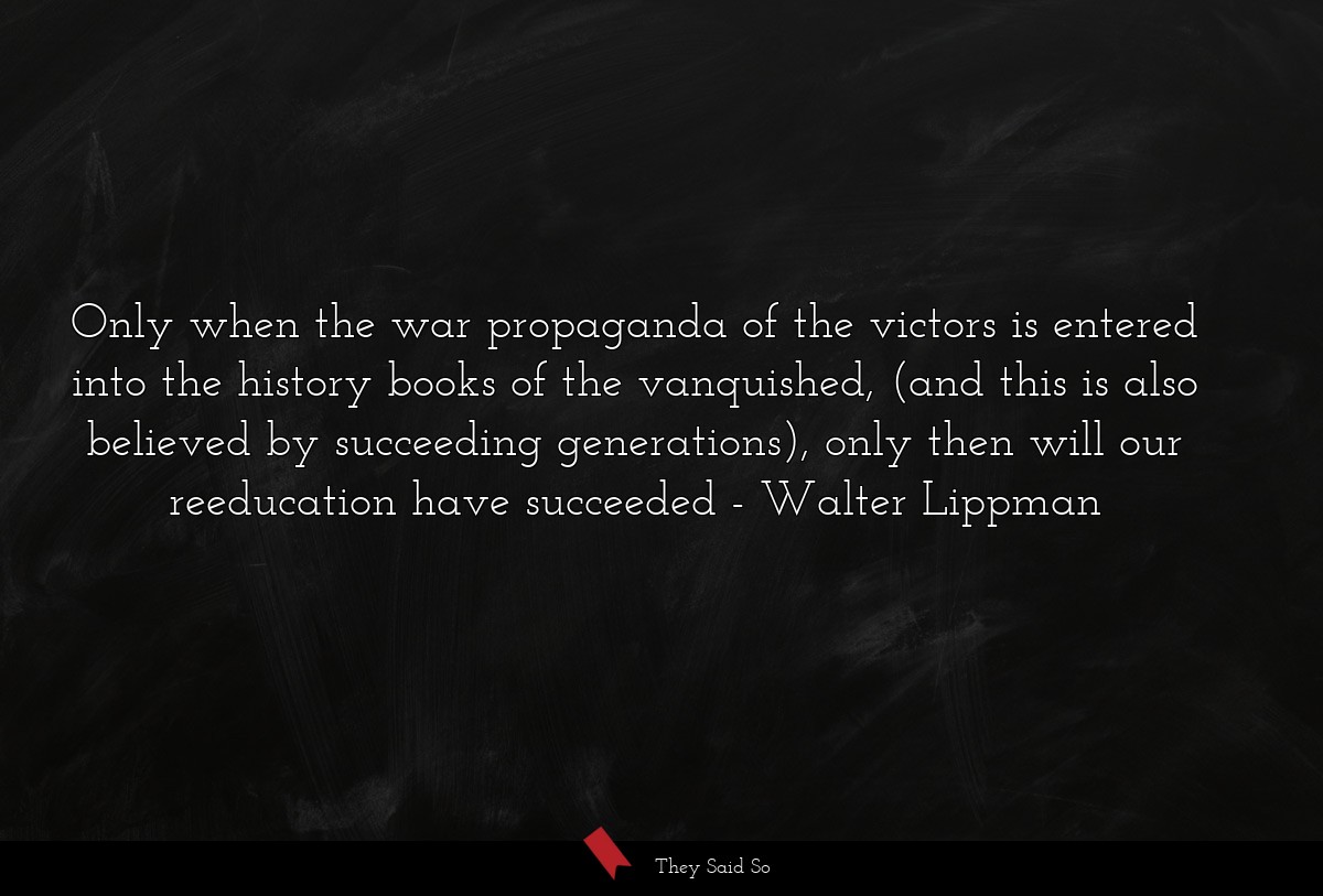 Only when the war propaganda of the victors is entered into the history books of the vanquished, (and this is also believed by succeeding generations), only then will our reeducation have succeeded