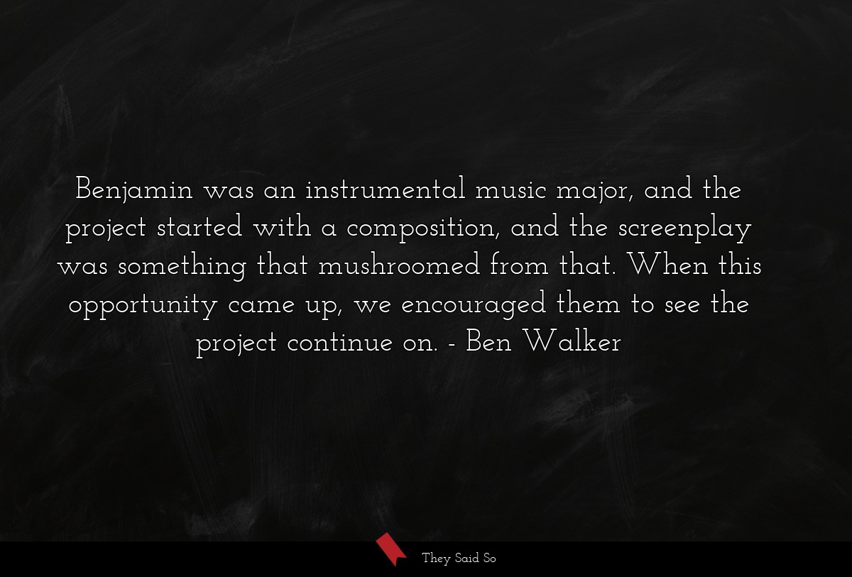 Benjamin was an instrumental music major, and the project started with a composition, and the screenplay was something that mushroomed from that. When this opportunity came up, we encouraged them to see the project continue on.