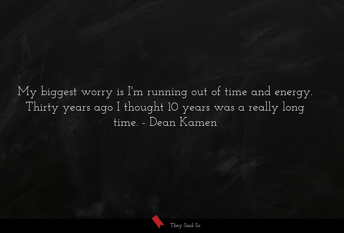 My biggest worry is I'm running out of time and energy. Thirty years ago I thought 10 years was a really long time.