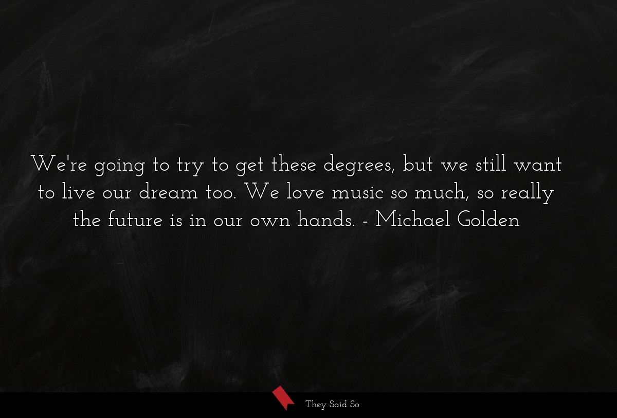 We're going to try to get these degrees, but we still want to live our dream too. We love music so much, so really the future is in our own hands.
